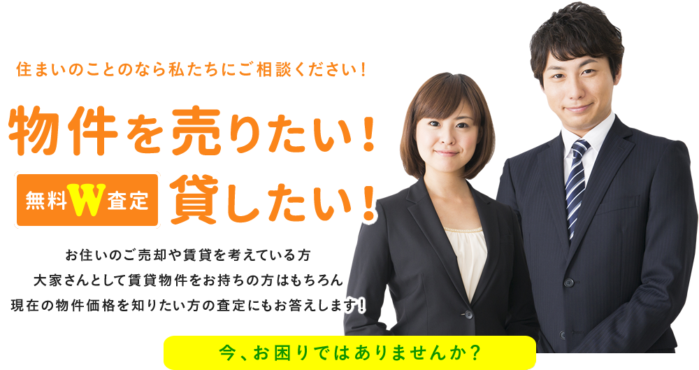 住まいのことのなら私たちにご相談ください！無料W査定物件を売りたい！貸したい！お住いのご売却や賃貸を考えている方大家さんとして賃貸物件をお持ちの方はもちろん現在の物件価格を知りたい方の査定にもお答えします！今、お困りではありませんか？